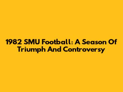 1982 SMU Football: A Season Of Triumph And Controversy