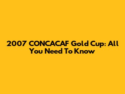 2007 CONCACAF Gold Cup: All You Need To Know