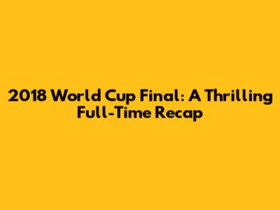 2018 World Cup Final: A Thrilling Full-Time Recap