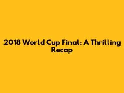2018 World Cup Final: A Thrilling Recap