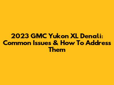 2023 GMC Yukon XL Denali: Common Issues & How To Address Them