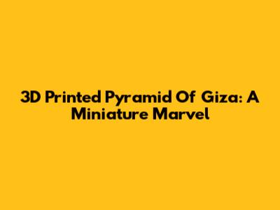 3D Printed Pyramid Of Giza: A Miniature Marvel