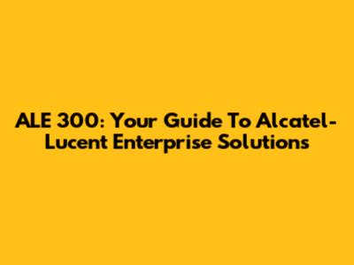 ALE 300: Your Guide To Alcatel-Lucent Enterprise Solutions