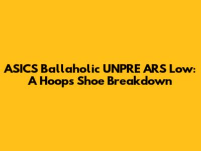 ASICS Ballaholic UNPRE ARS Low: A Hoops Shoe Breakdown