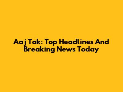 Aaj Tak: Top Headlines And Breaking News Today