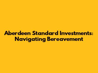 Aberdeen Standard Investments: Navigating Bereavement