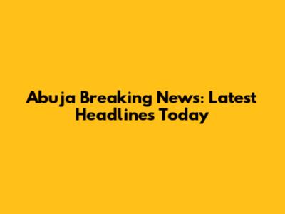 Abuja Breaking News: Latest Headlines Today