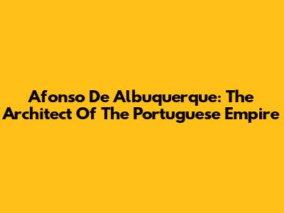 Afonso De Albuquerque: The Architect Of The Portuguese Empire