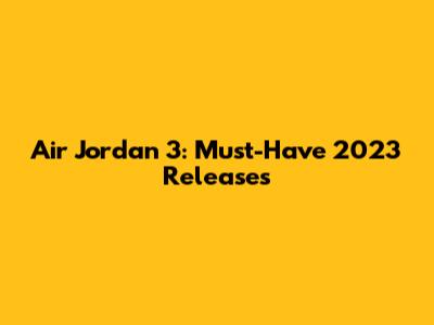Air Jordan 3: Must-Have 2023 Releases