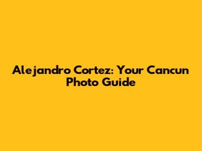 Alejandro Cortez: Your Cancun Photo Guide