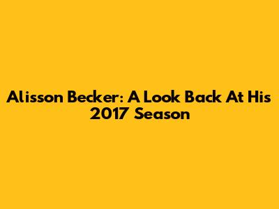 Alisson Becker: A Look Back At His 2017 Season
