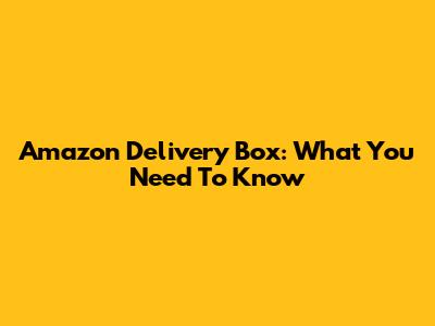 Amazon Delivery Box: What You Need To Know