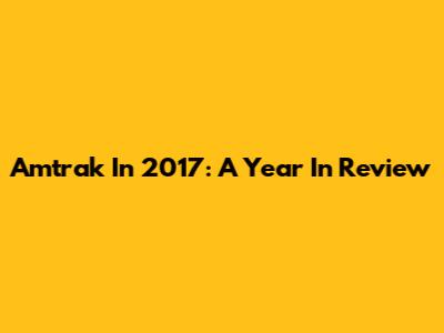 Amtrak In 2017: A Year In Review