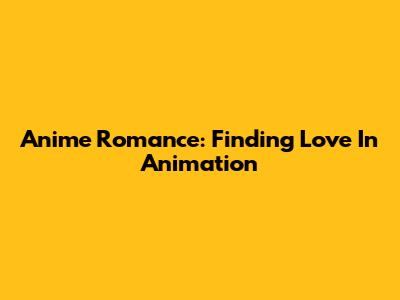 Anime Romance: Finding Love In Animation