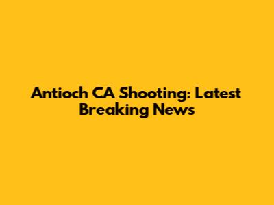 Antioch CA Shooting: Latest Breaking News