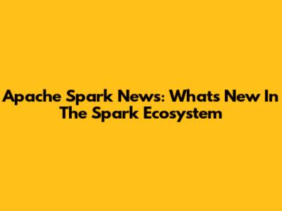Apache Spark News: What's New In The Spark Ecosystem