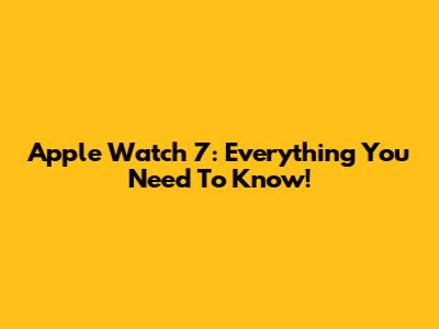 Apple Watch 7: Everything You Need To Know!