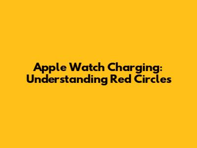 Apple Watch Charging: Understanding Red Circles