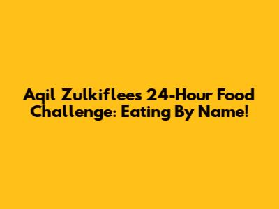 Aqil Zulkiflee's 24-Hour Food Challenge: Eating By Name!
