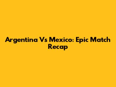 Argentina Vs Mexico: Epic Match Recap