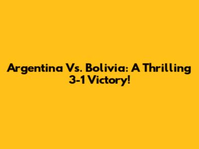 Argentina Vs. Bolivia: A Thrilling 3-1 Victory!