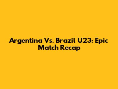 Argentina Vs. Brazil U23: Epic Match Recap