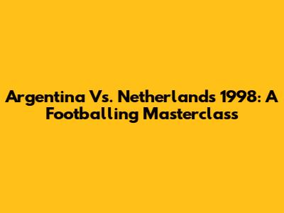 Argentina Vs. Netherlands 1998: A Footballing Masterclass