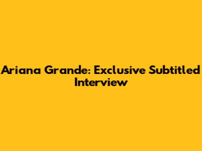 Ariana Grande: Exclusive Subtitled Interview