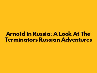 Arnold In Russia: A Look At The Terminator's Russian Adventures