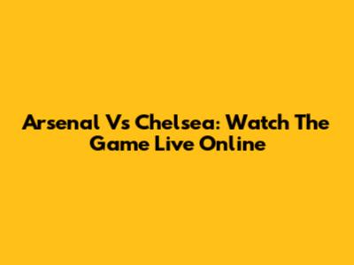 Arsenal Vs Chelsea: Watch The Game Live Online