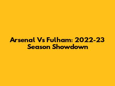Arsenal Vs Fulham: 2022-23 Season Showdown