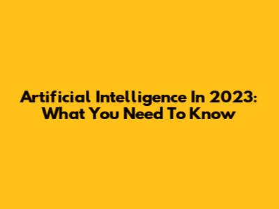 Artificial Intelligence In 2023: What You Need To Know
