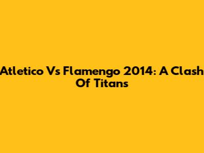 Atletico Vs Flamengo 2014: A Clash Of Titans