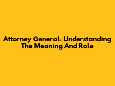 Attorney General: Understanding The Meaning And Role