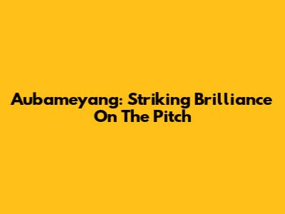 Aubameyang: Striking Brilliance On The Pitch