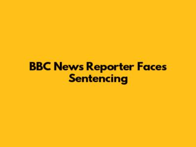 BBC News Reporter Faces Sentencing