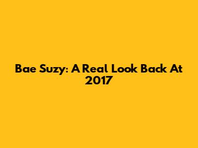 Bae Suzy: A Real Look Back At 2017