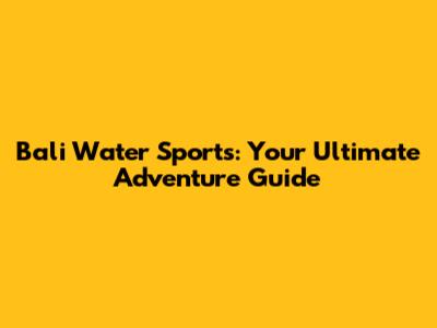 Bali Water Sports: Your Ultimate Adventure Guide