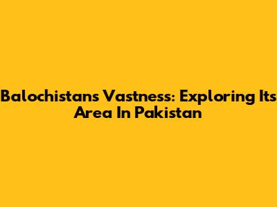 Balochistan's Vastness: Exploring Its Area In Pakistan