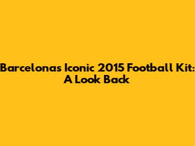 Barcelona's Iconic 2015 Football Kit: A Look Back