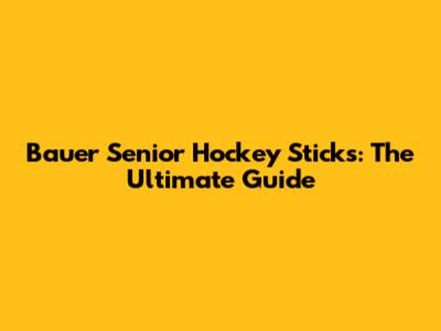 Bauer Senior Hockey Sticks: The Ultimate Guide