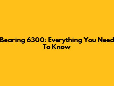 Bearing 6300: Everything You Need To Know