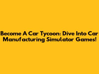 Become A Car Tycoon: Dive Into Car Manufacturing Simulator Games!