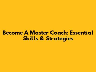 Become A Master Coach: Essential Skills & Strategies