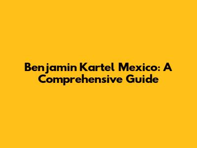 Benjamin Kartel Mexico: A Comprehensive Guide