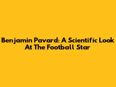 Benjamin Pavard: A Scientific Look At The Football Star
