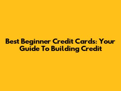 Best Beginner Credit Cards: Your Guide To Building Credit