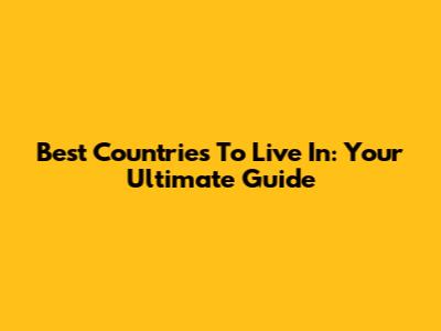 Best Countries To Live In: Your Ultimate Guide