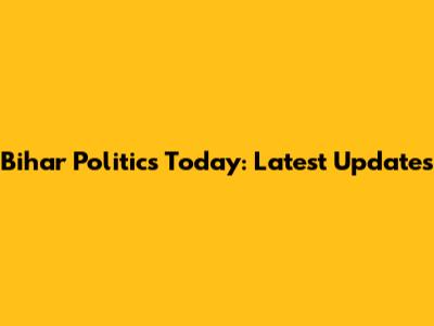 Bihar Politics Today: Latest Updates