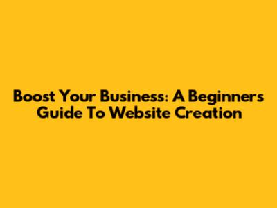 Boost Your Business: A Beginner's Guide To Website Creation